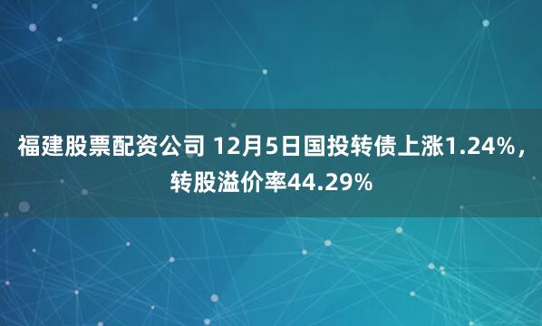 福建股票配资公司 12月5日国投转债上涨1.24%，转股溢价率44.29%