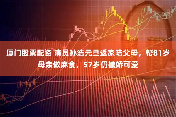 厦门股票配资 演员孙浩元旦返家陪父母，帮81岁母亲做麻食，57岁仍撒娇可爱