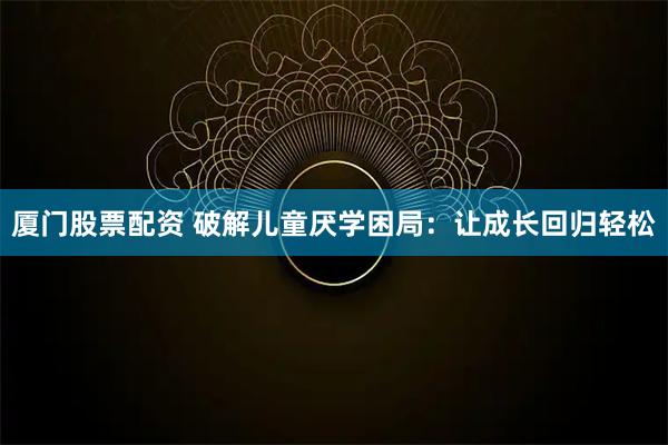 厦门股票配资 破解儿童厌学困局：让成长回归轻松