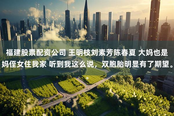 福建股票配资公司 王明枝刘素芳陈春夏 大妈也是妈侄女住我家 听到我这么说，双胞胎明显有了期望。