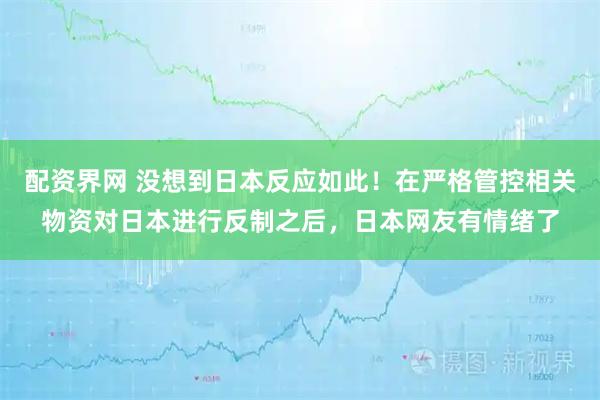 配资界网 没想到日本反应如此！在严格管控相关物资对日本进行反制之后，日本网友有情绪了