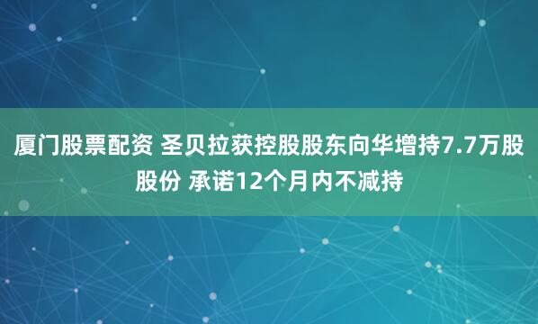 厦门股票配资 圣贝拉获控股股东向华增持7.7万股股份 承诺12个月内不减持