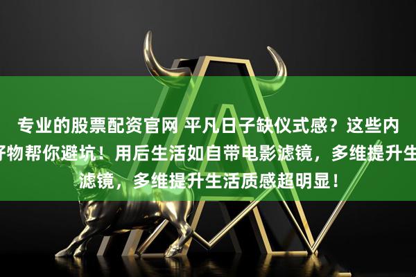 专业的股票配资官网 平凡日子缺仪式感？这些内行私藏的生活好物帮你避坑！用后生活如自带电影滤镜，多维提升生活质感超明显！