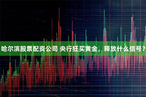 哈尔滨股票配资公司 央行狂买黄金,释放什么信号?