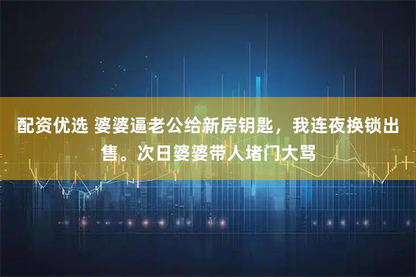 配资优选 婆婆逼老公给新房钥匙，我连夜换锁出售。次日婆婆带人堵门大骂