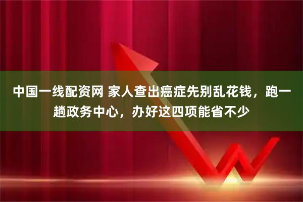 中国一线配资网 家人查出癌症先别乱花钱，跑一趟政务中心，办好这四项能省不少