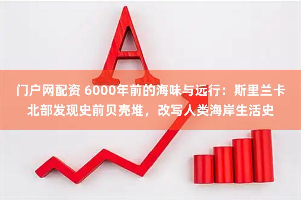门户网配资 6000年前的海味与远行：斯里兰卡北部发现史前贝壳堆，改写人类海岸生活史