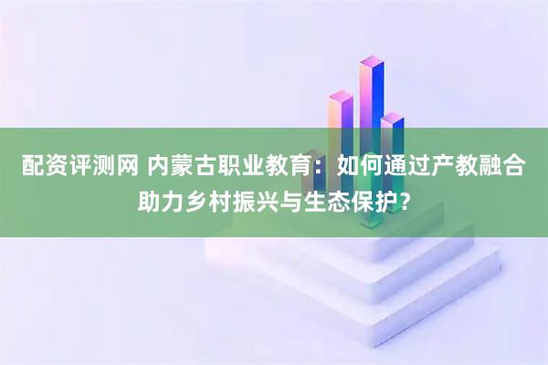 配资评测网 内蒙古职业教育：如何通过产教融合助力乡村振兴与生态保护？